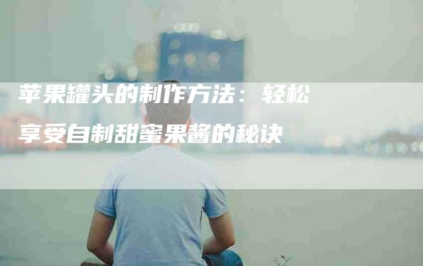苹果罐头的制作方法：轻松享受自制甜蜜果酱的秘诀-住家保姆月嫂服务_家政保洁钟点工家政服务_速上门月嫂网首页
