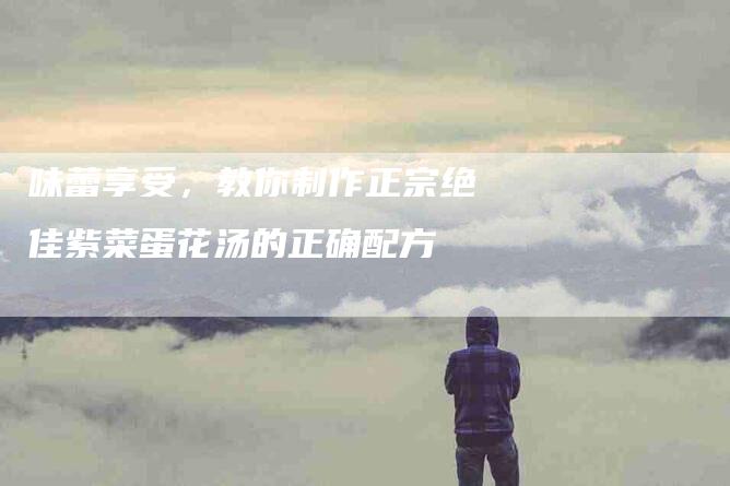 味蕾享受，教你制作正宗绝佳紫菜蛋花汤的正确配方-住家保姆月嫂服务_家政保洁钟点工家政服务_速上门月嫂网首页