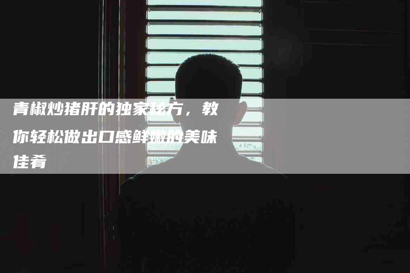 青椒炒猪肝的独家秘方，教你轻松做出口感鲜嫩的美味佳肴-住家保姆月嫂服务_家政保洁钟点工家政服务_速上门月嫂网首页