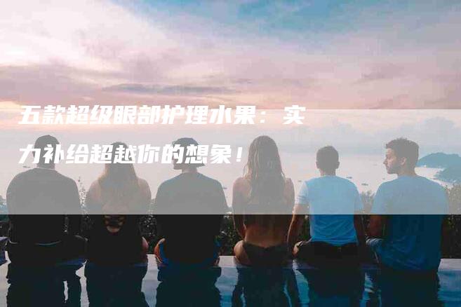 五款超级眼部护理水果：实力补给超越你的想象！-住家保姆月嫂服务_家政保洁钟点工家政服务_速上门月嫂网首页