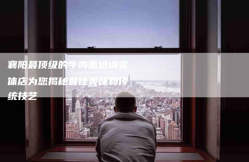 襄阳最顶级的牛肉面培训实体店为您揭秘最佳美味和传统技艺-住家保姆月嫂服务_家政保洁钟点工家政服务_速上门月嫂网首页