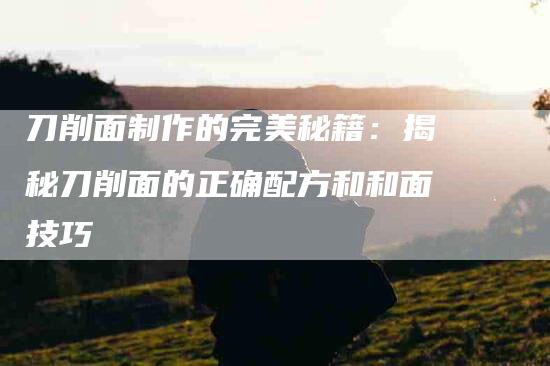 刀削面制作的完美秘籍：揭秘刀削面的正确配方和和面技巧-住家保姆月嫂服务_家政保洁钟点工家政服务_速上门月嫂网首页