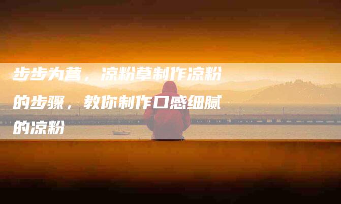 步步为营，凉粉草制作凉粉的步骤，教你制作口感细腻的凉粉-住家保姆月嫂服务_家政保洁钟点工家政服务_速上门月嫂网首页