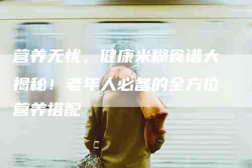 营养无忧，健康米糊食谱大揭秘！老年人必备的全方位营养搭配