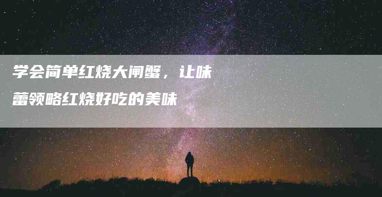 学会简单红烧大闸蟹，让味蕾领略红烧好吃的美味-住家保姆月嫂服务_家政保洁钟点工家政服务_速上门月嫂网首页