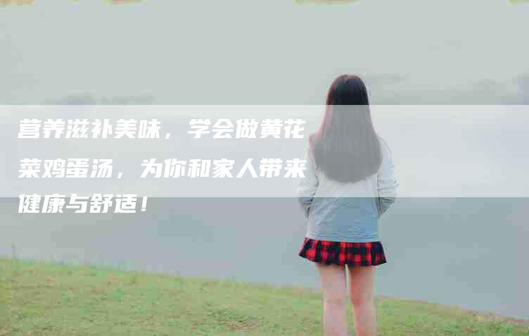 营养滋补美味,学会做黄花菜鸡蛋汤,为你和家人带来健康与舒适!-住家保姆月嫂服务_家政保洁钟点工家政服务_速上门月嫂网首页
