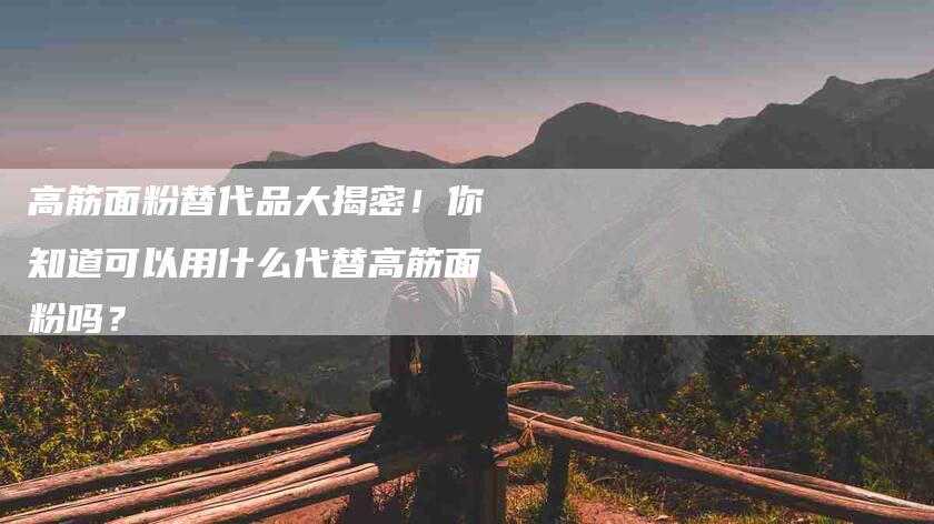 高筋面粉替代品大揭密！你知道可以用什么代替高筋面粉吗？-住家保姆月嫂服务_家政保洁钟点工家政服务_速上门月嫂网首页