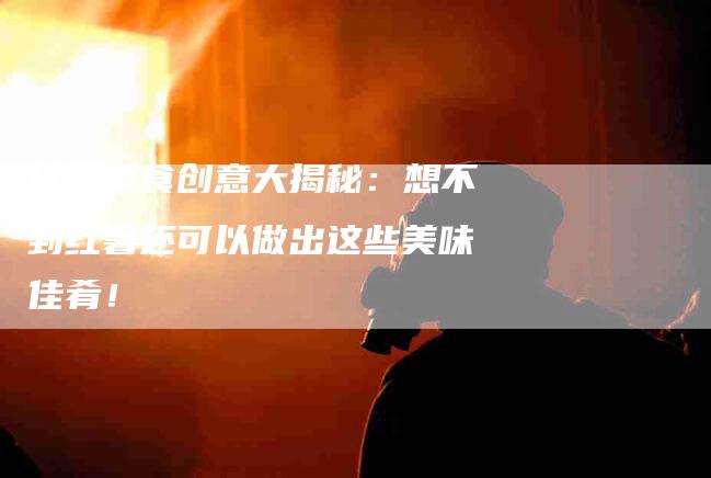 红薯美食创意大揭秘：想不到红薯还可以做出这些美味佳肴！-住家保姆月嫂服务_家政保洁钟点工家政服务_速上门月嫂网首页