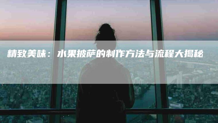 精致美味：水果披萨的制作方法与流程大揭秘-住家保姆月嫂服务_家政保洁钟点工家政服务_速上门月嫂网首页