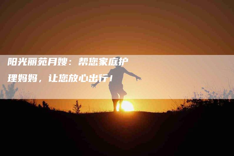 阳光丽苑月嫂：帮您家庭护理妈妈，让您放心出行！