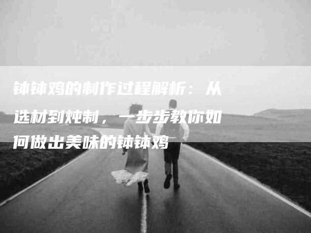 钵钵鸡的制作过程解析：从选材到炖制，一步步教你如何做出美味的钵钵鸡