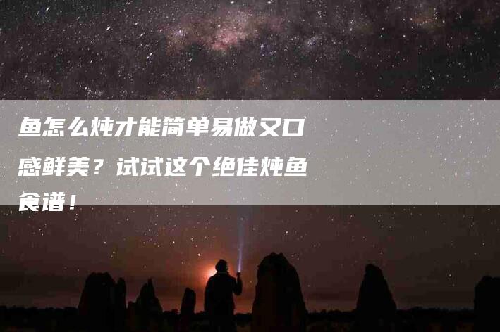 鱼怎么炖才能简单易做又口感鲜美？试试这个绝佳炖鱼食谱！-住家保姆月嫂服务_家政保洁钟点工家政服务_速上门月嫂网首页