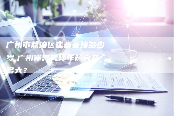 广州市荔湾区崔晋晋嫂多少岁,广州崔晋晋嫂年龄究竟多大？-住家保姆月嫂服务_家政保洁钟点工家政服务_速上门月嫂网首页