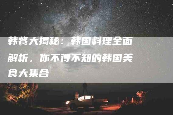 韩餐大揭秘：韩国料理全面解析，你不得不知的韩国美食大集合-住家保姆月嫂服务_家政保洁钟点工家政服务_速上门月嫂网首页