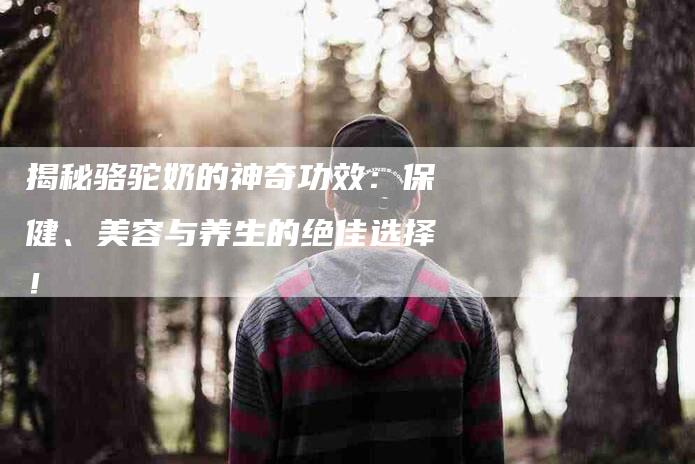 揭秘骆驼奶的神奇功效：保健、美容与养生的绝佳选择！-住家保姆月嫂服务_家政保洁钟点工家政服务_速上门月嫂网首页