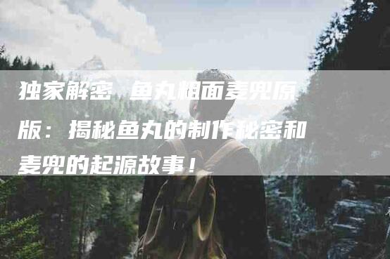 独家解密 鱼丸粗面麦兜原版：揭秘鱼丸的制作秘密和麦兜的起源故事！