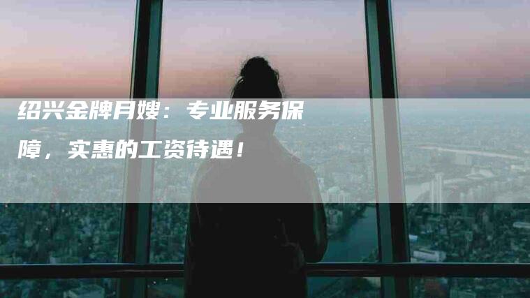 绍兴金牌月嫂：专业服务保障，实惠的工资待遇！-住家保姆月嫂服务_家政保洁钟点工家政服务_速上门月嫂网首页