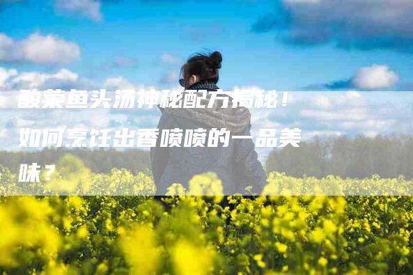 酸菜鱼头汤神秘配方揭秘！如何烹饪出香喷喷的一品美味？