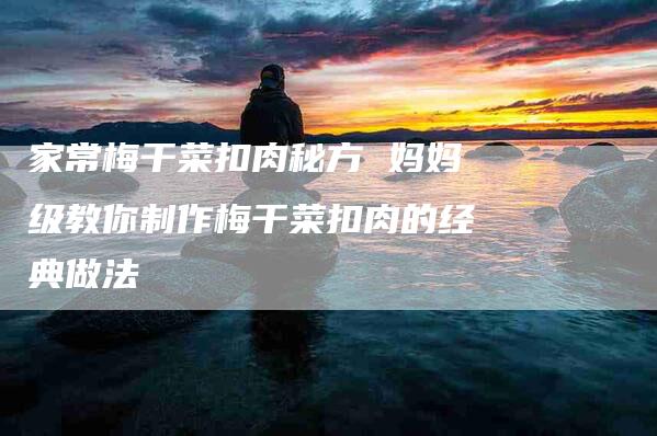 家常梅干菜扣肉秘方 妈妈级教你制作梅干菜扣肉的经典做法-住家保姆月嫂服务_家政保洁钟点工家政服务_速上门月嫂网首页