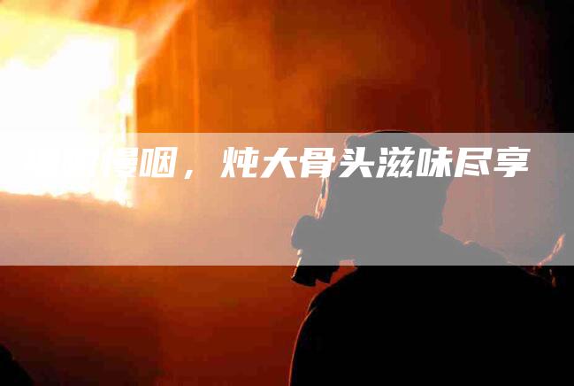 细嚼慢咽，炖大骨头滋味尽享