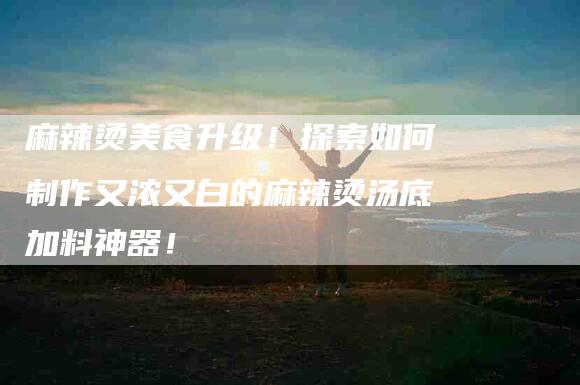 麻辣烫美食升级！探索如何制作又浓又白的麻辣烫汤底加料神器！-住家保姆月嫂服务_家政保洁钟点工家政服务_速上门月嫂网首页