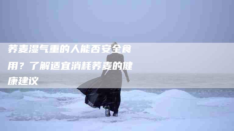 荞麦湿气重的人能否安全食用？了解适宜消耗荞麦的健康建议-住家保姆月嫂服务_家政保洁钟点工家政服务_速上门月嫂网首页