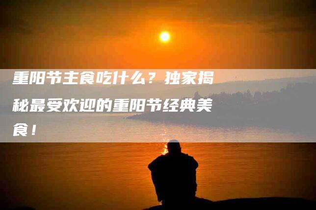 重阳节主食吃什么？独家揭秘最受欢迎的重阳节经典美食！