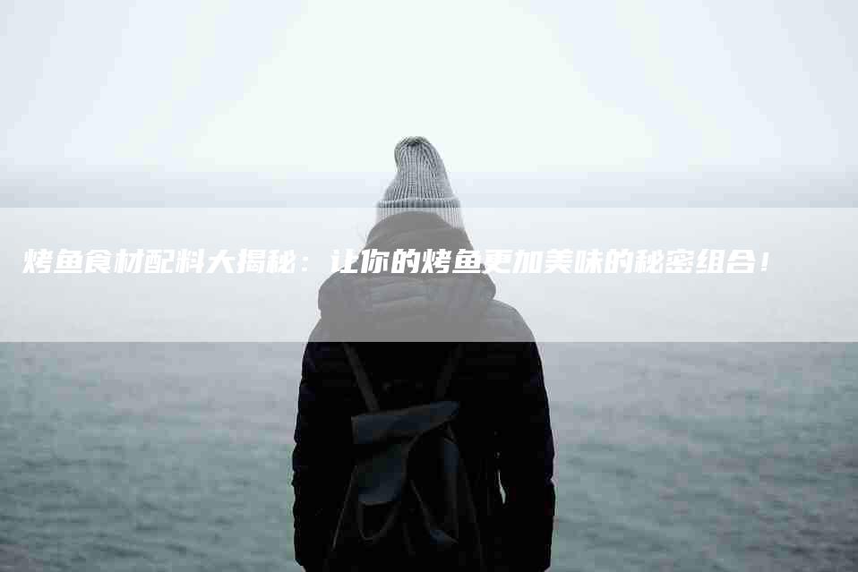 烤鱼食材配料大揭秘:让你的烤鱼更加美味的秘密组合!-住家保姆月嫂服务_家政保洁钟点工家政服务_速上门月嫂网首页