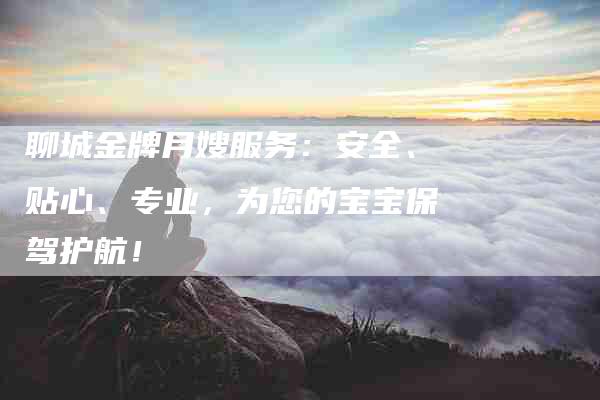聊城金牌月嫂服务：安全、贴心、专业，为您的宝宝保驾护航！-住家保姆月嫂服务_家政保洁钟点工家政服务_速上门月嫂网首页