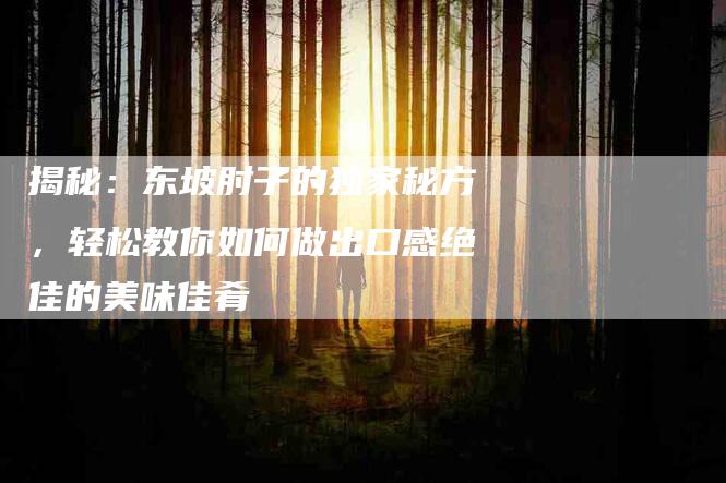揭秘：东坡肘子的独家秘方，轻松教你如何做出口感绝佳的美味佳肴-住家保姆月嫂服务_家政保洁钟点工家政服务_速上门月嫂网首页