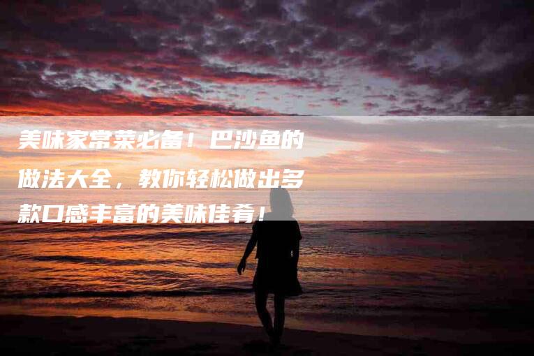 美味家常菜必备！巴沙鱼的做法大全，教你轻松做出多款口感丰富的美味佳肴！-住家保姆月嫂服务_家政保洁钟点工家政服务_速上门月嫂网首页