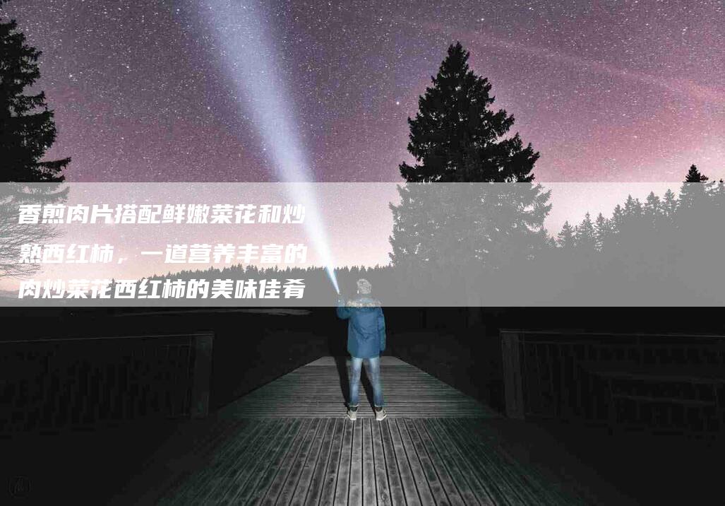 香煎肉片搭配鲜嫩菜花和炒熟西红柿，一道营养丰富的肉炒菜花西红柿的美味佳肴-住家保姆月嫂服务_家政保洁钟点工家政服务_速上门月嫂网首页