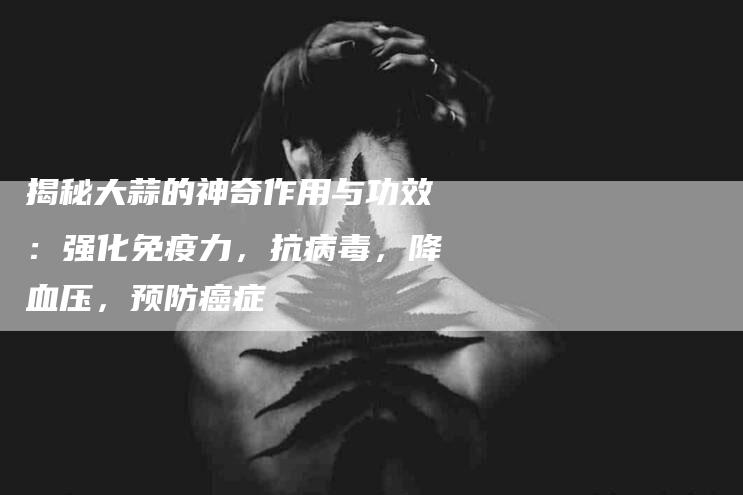 揭秘大蒜的神奇作用与功效：强化免疫力，抗病毒，降血压，预防癌症