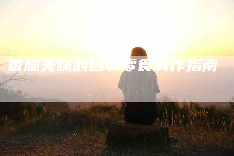 香脆美味的自制零食制作指南-住家保姆月嫂服务_家政保洁钟点工家政服务_速上门月嫂网首页