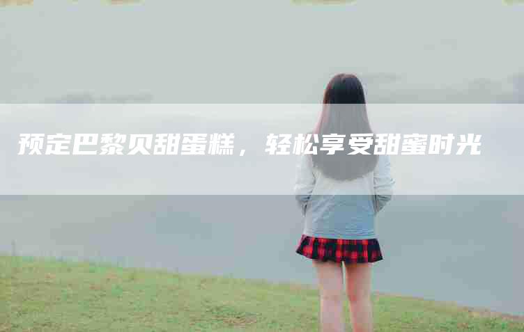 预定巴黎贝甜蛋糕，轻松享受甜蜜时光