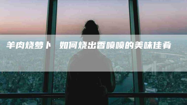 羊肉烧萝卜 如何烧出香喷喷的美味佳肴