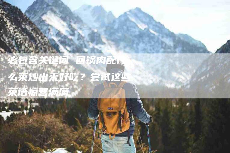 必包含关键词 回锅肉配什么菜炒出来好吃？尝试这些菜谱惊喜满满