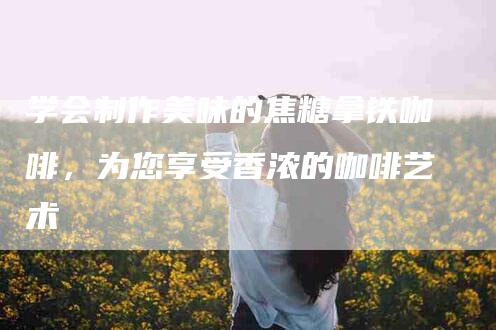 学会制作美味的焦糖拿铁咖啡，为您享受香浓的咖啡艺术-住家保姆月嫂服务_家政保洁钟点工家政服务_速上门月嫂网首页
