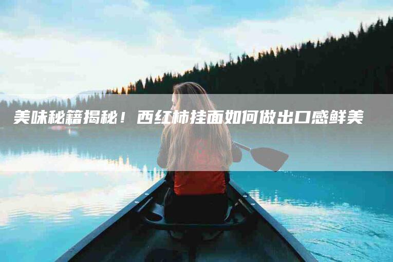 美味秘籍揭秘！西红柿挂面如何做出口感鲜美-住家保姆月嫂服务_家政保洁钟点工家政服务_速上门月嫂网首页