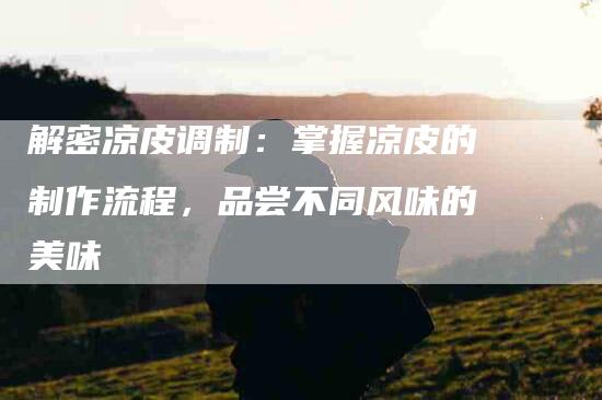 解密凉皮调制：掌握凉皮的制作流程，品尝不同风味的美味-住家保姆月嫂服务_家政保洁钟点工家政服务_速上门月嫂网首页