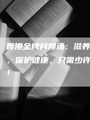 香港金牌月嫂汤：滋养营养，保护健康，只需少许售价！-住家保姆月嫂服务_家政保洁钟点工家政服务_速上门月嫂网首页