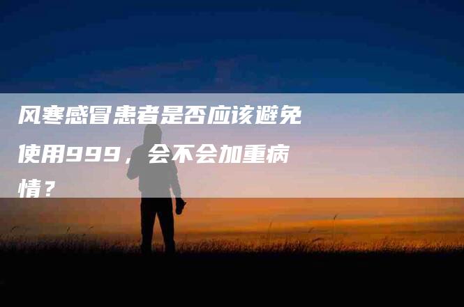 风寒感冒患者是否应该避免使用999，会不会加重病情？-住家保姆月嫂服务_家政保洁钟点工家政服务_速上门月嫂网首页