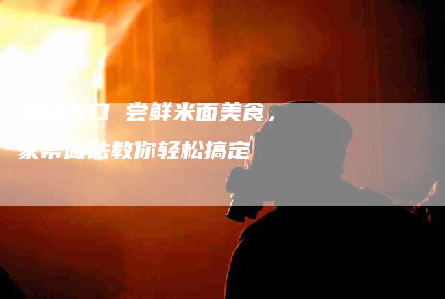 美味爽口 尝鲜米面美食，家常做法教你轻松搞定