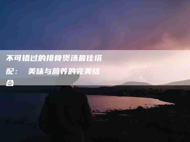 不可错过的排骨煲汤最佳搭配： 美味与营养的完美结合