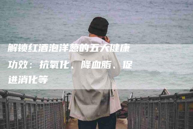 解锁红酒泡洋葱的五大健康功效：抗氧化、降血脂、促进消化等-住家保姆月嫂服务_家政保洁钟点工家政服务_速上门月嫂网首页