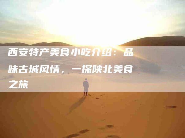 西安特产美食小吃介绍：品味古城风情，一探陕北美食之旅