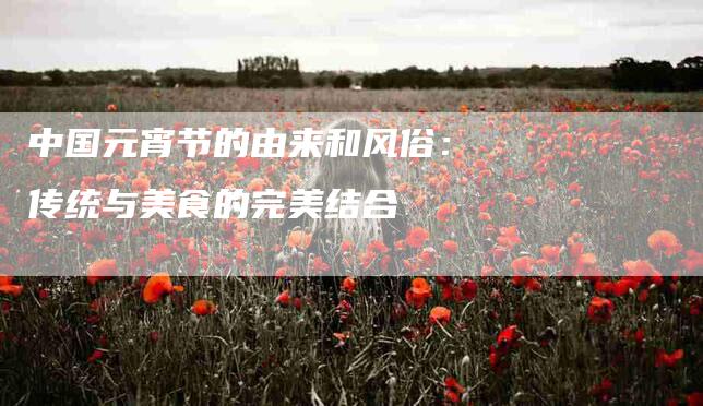 中国元宵节的由来和风俗：传统与美食的完美结合