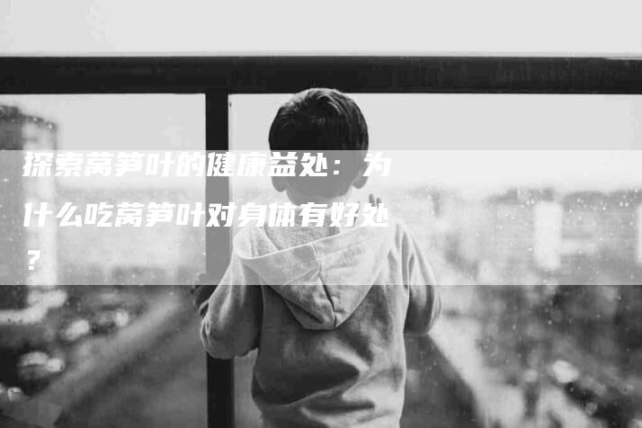 探索莴笋叶的健康益处：为什么吃莴笋叶对身体有好处？-住家保姆月嫂服务_家政保洁钟点工家政服务_速上门月嫂网首页