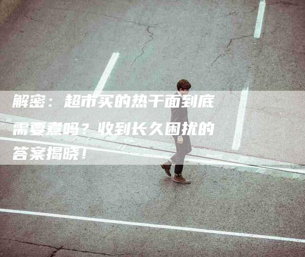 解密：超市买的热干面到底需要煮吗？收到长久困扰的答案揭晓！-住家保姆月嫂服务_家政保洁钟点工家政服务_速上门月嫂网首页