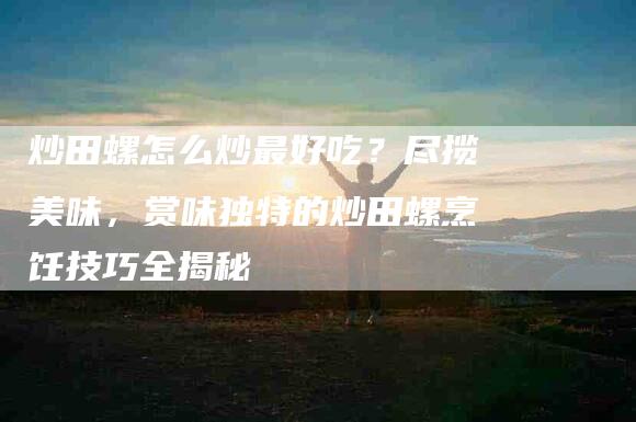 炒田螺怎么炒最好吃？尽揽美味，赏味独特的炒田螺烹饪技巧全揭秘-住家保姆月嫂服务_家政保洁钟点工家政服务_速上门月嫂网首页